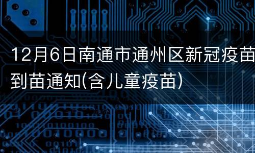 12月6日南通市通州区新冠疫苗到苗通知(含儿童疫苗)
