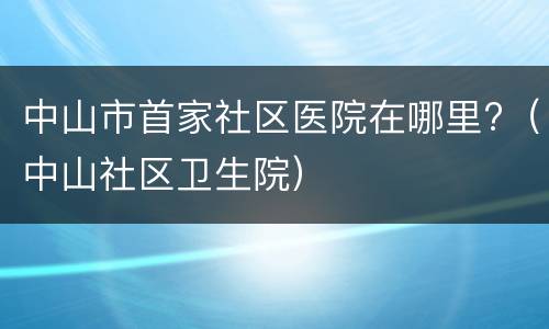中山市首家社区医院在哪里?（中山社区卫生院）