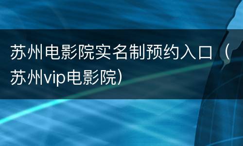 苏州电影院实名制预约入口（苏州vip电影院）