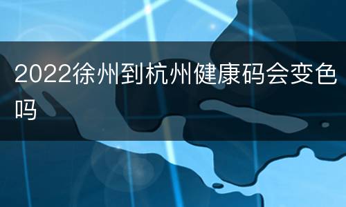 2022徐州到杭州健康码会变色吗