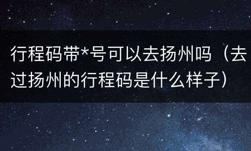 行程码带*号可以去扬州吗（去过扬州的行程码是什么样子）