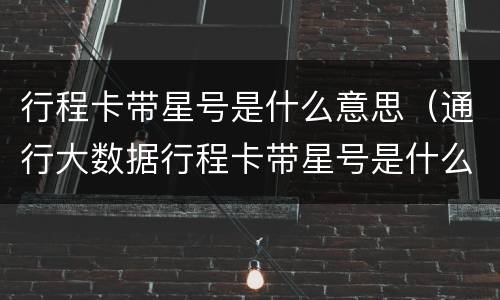行程卡带星号是什么意思（通行大数据行程卡带星号是什么意思）
