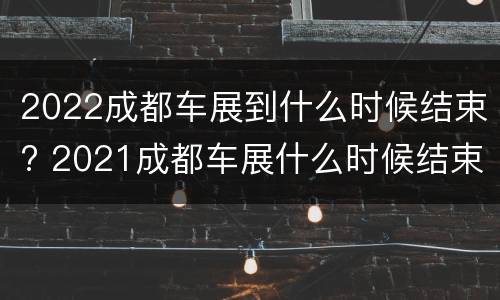 2022成都车展到什么时候结束? 2021成都车展什么时候结束