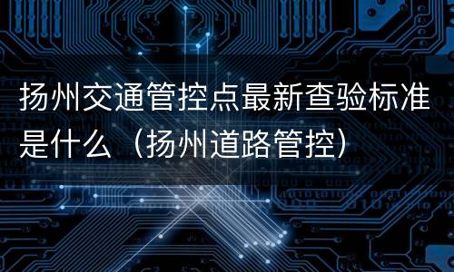 扬州交通管控点最新查验标准是什么（扬州道路管控）