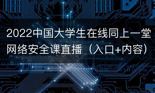 2022中国大学生在线同上一堂网络安全课直播（入口+内容）