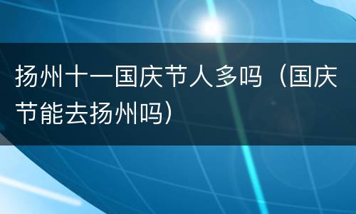 扬州十一国庆节人多吗（国庆节能去扬州吗）