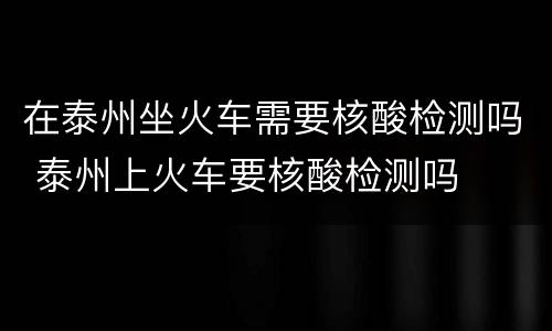 在泰州坐火车需要核酸检测吗 泰州上火车要核酸检测吗