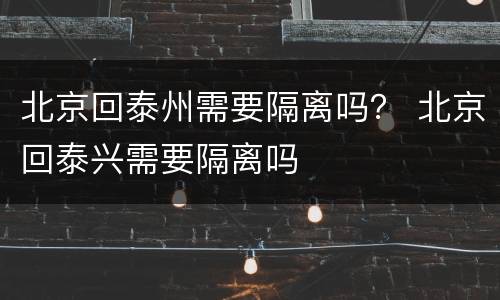 北京回泰州需要隔离吗？ 北京回泰兴需要隔离吗
