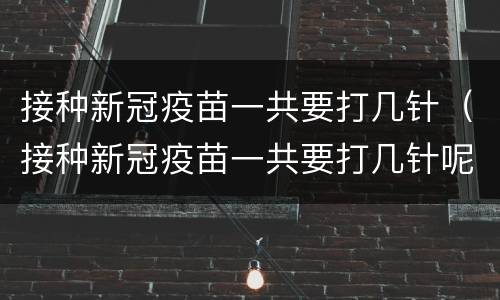 接种新冠疫苗一共要打几针（接种新冠疫苗一共要打几针呢）