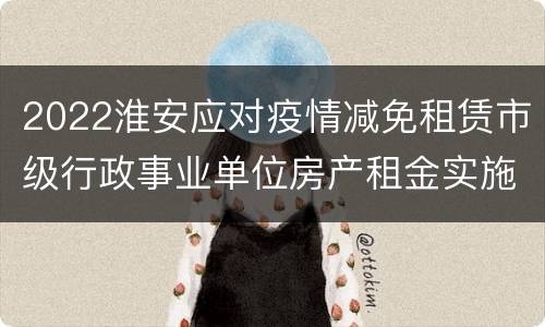 2022淮安应对疫情减免租赁市级行政事业单位房产租金实施办法通知