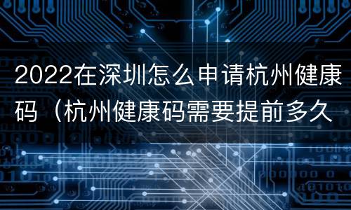 2022在深圳怎么申请杭州健康码（杭州健康码需要提前多久申请）