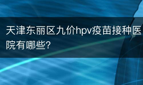 天津东丽区九价hpv疫苗接种医院有哪些？
