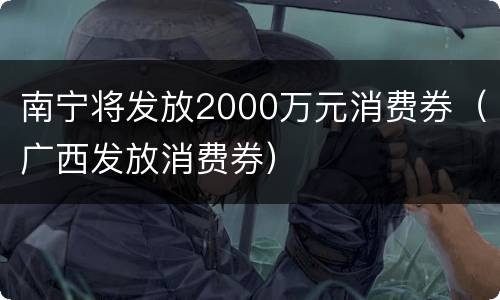 南宁将发放2000万元消费券（广西发放消费券）