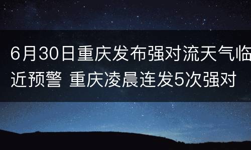 6月30日重庆发布强对流天气临近预警 重庆凌晨连发5次强对流天气预警 17个区县将有暴雨