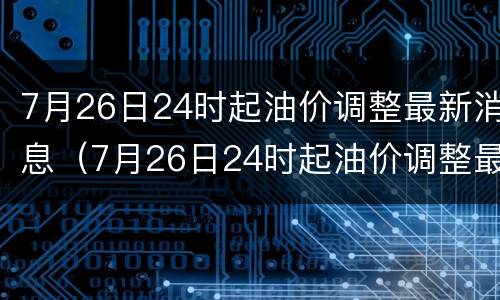 7月26日24时起油价调整最新消息（7月26日24时起油价调整最新消息表）