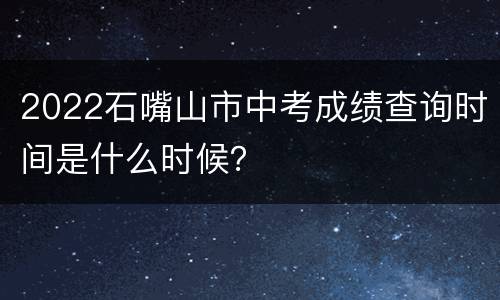2022石嘴山市中考成绩查询时间是什么时候？