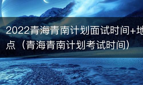 2022青海青南计划面试时间+地点（青海青南计划考试时间）