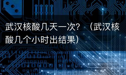 武汉核酸几天一次？（武汉核酸几个小时出结果）