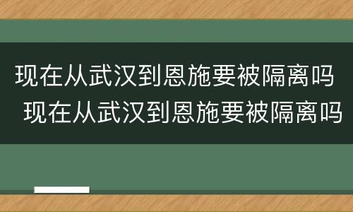 现在从武汉到恩施要被隔离吗 现在从武汉到恩施要被隔离吗最新消息