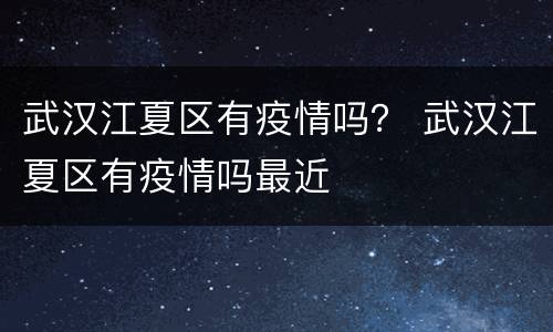 武汉江夏区有疫情吗？ 武汉江夏区有疫情吗最近