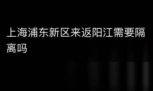 上海浦东新区来返阳江需要隔离吗