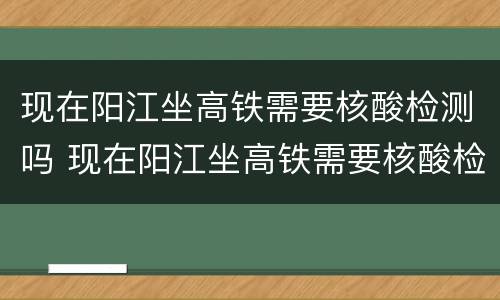 现在阳江坐高铁需要核酸检测吗 现在阳江坐高铁需要核酸检测吗最新消息