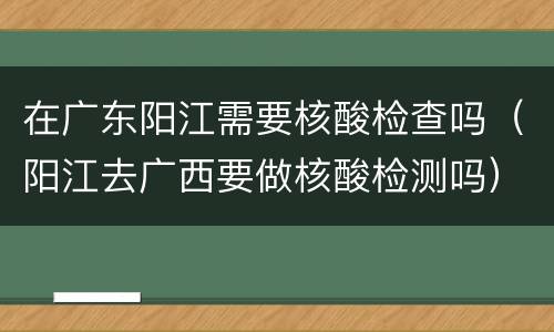 在广东阳江需要核酸检查吗（阳江去广西要做核酸检测吗）