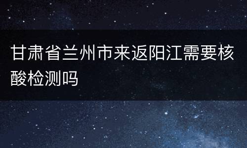 甘肃省兰州市来返阳江需要核酸检测吗