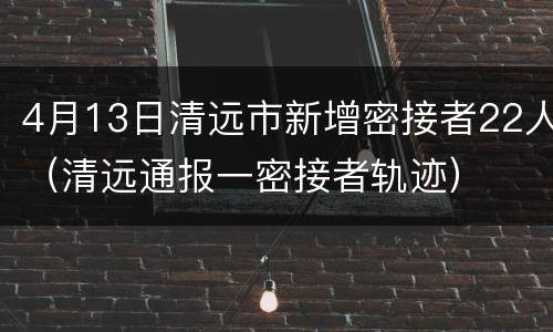 4月13日清远市新增密接者22人（清远通报一密接者轨迹）