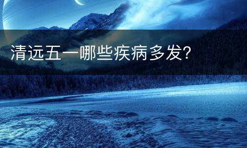 清远五一哪些疾病多发？