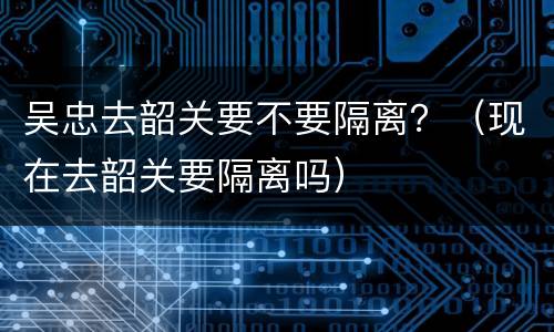吴忠去韶关要不要隔离？（现在去韶关要隔离吗）