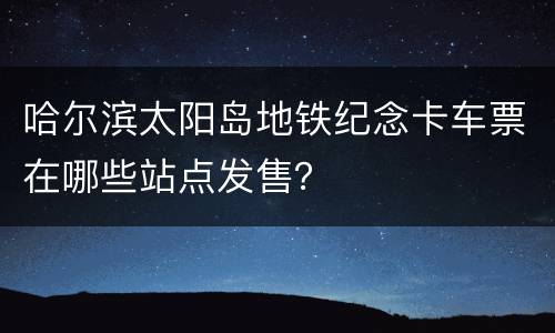 哈尔滨太阳岛地铁纪念卡车票在哪些站点发售？