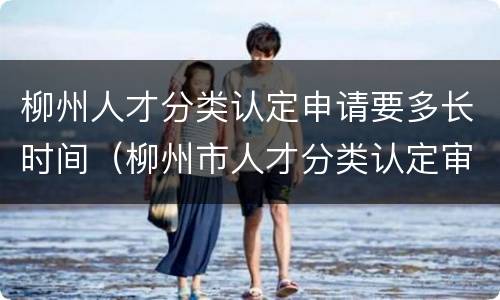 柳州人才分类认定申请要多长时间（柳州市人才分类认定审核表）