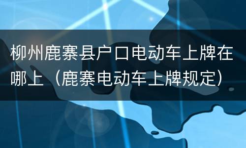 柳州鹿寨县户口电动车上牌在哪上（鹿寨电动车上牌规定）