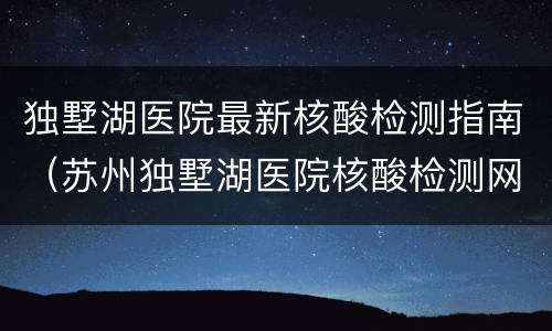 独墅湖医院最新核酸检测指南（苏州独墅湖医院核酸检测网上预约）