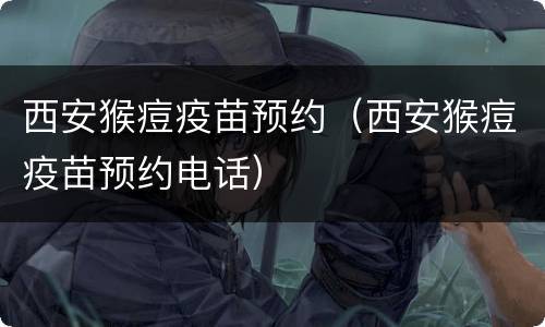 西安猴痘疫苗预约（西安猴痘疫苗预约电话）