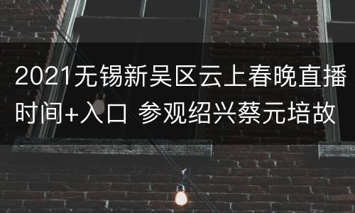 2021无锡新吴区云上春晚直播时间+入口 参观绍兴蔡元培故居的感受