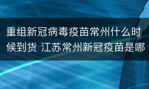 重组新冠病毒疫苗常州什么时候到货 江苏常州新冠疫苗是哪个公司研制生产的