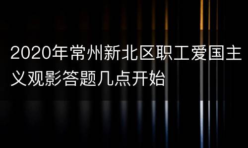 2020年常州新北区职工爱国主义观影答题几点开始