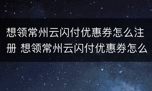 想领常州云闪付优惠券怎么注册 想领常州云闪付优惠券怎么注册账号