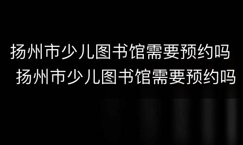 扬州市少儿图书馆需要预约吗 扬州市少儿图书馆需要预约吗