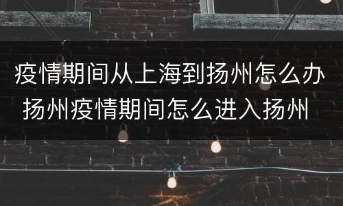 疫情期间从上海到扬州怎么办 扬州疫情期间怎么进入扬州