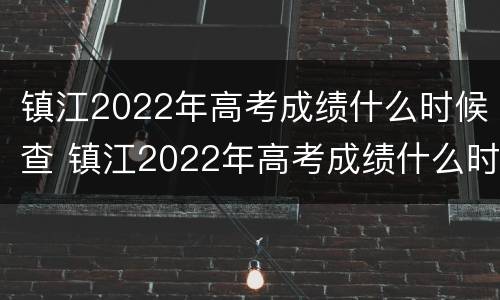 镇江2022年高考成绩什么时候查 镇江2022年高考成绩什么时候查到