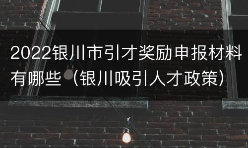 2022银川市引才奖励申报材料有哪些（银川吸引人才政策）