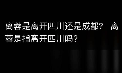 离蓉是离开四川还是成都？ 离蓉是指离开四川吗?