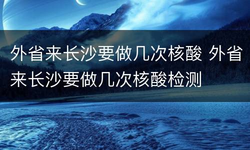 外省来长沙要做几次核酸 外省来长沙要做几次核酸检测