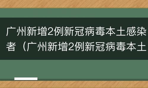 广州新增2例新冠病毒本土感染者（广州新增2例新冠病毒本土感染者有多少）
