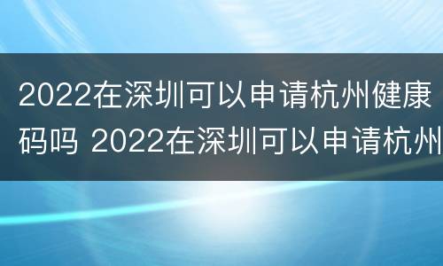 2022在深圳可以申请杭州健康码吗 2022在深圳可以申请杭州健康码吗