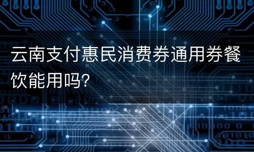 云南支付惠民消费券通用券餐饮能用吗？