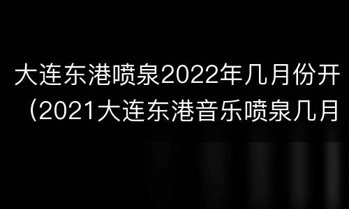 大连东港喷泉2022年几月份开（2021大连东港音乐喷泉几月份开始）